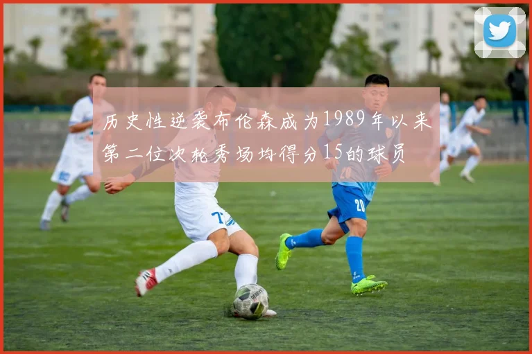 历史性逆袭布伦森成为1989年以来第二位次轮秀场均得分15的球员