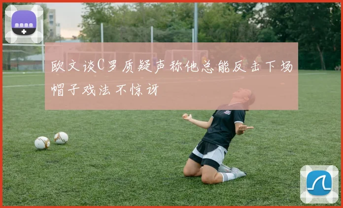 欧文谈C罗质疑声称他总能反击下场帽子戏法不惊讶