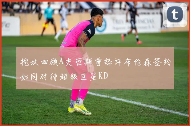 挖坟回顾A史密斯曾怒评布伦森签约如同对待超级巨星KD