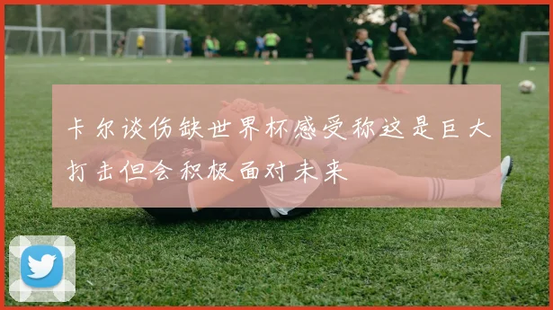 卡尔谈伤缺世界杯感受称这是巨大打击但会积极面对未来