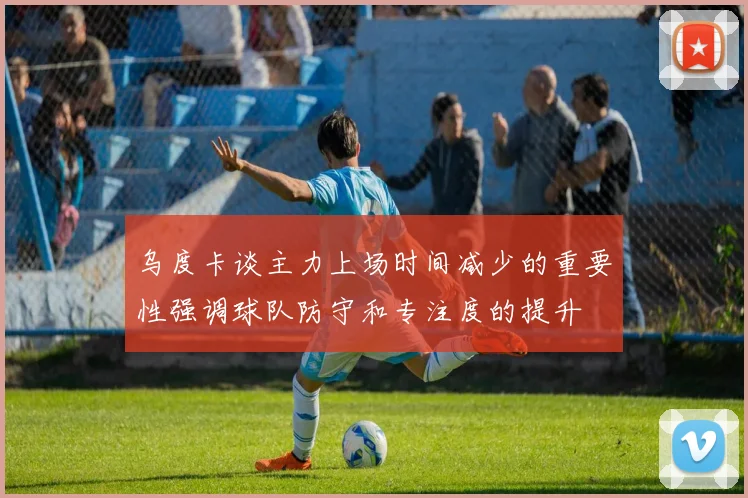 乌度卡谈主力上场时间减少的重要性强调球队防守和专注度的提升