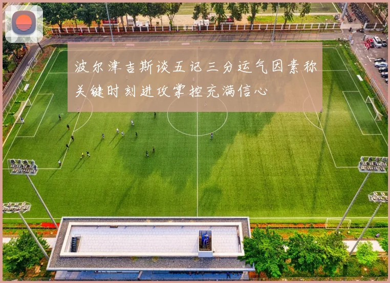 波尔津吉斯谈五记三分运气因素称关键时刻进攻掌控充满信心