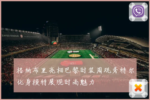 格纳布里亮相巴黎时装周观秀特尔化身模特展现时尚魅力