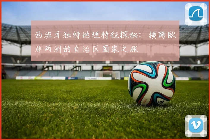 西班牙独特地理特征探秘：横跨欧非两洲的自治区国家之旅