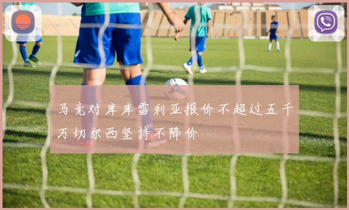 马竞对库库雷利亚报价不超过五千万切尔西坚持不降价