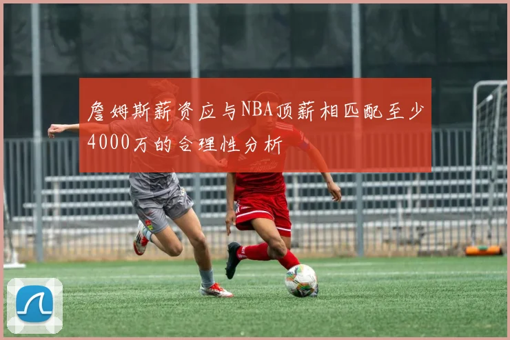 詹姆斯薪资应与NBA顶薪相匹配至少4000万的合理性分析