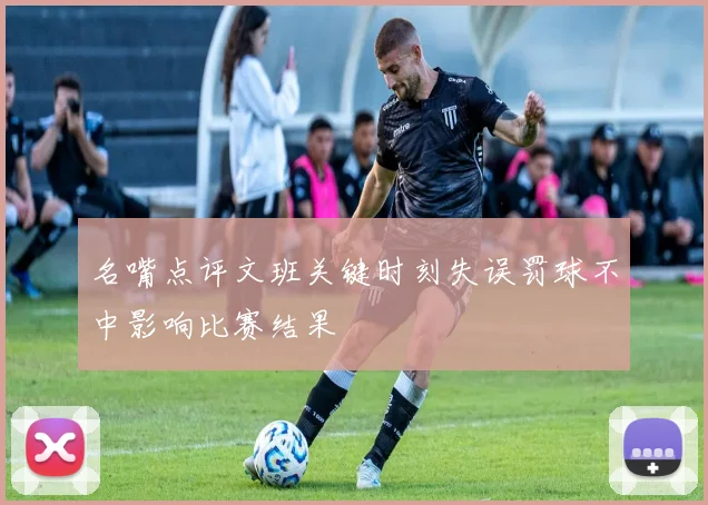 名嘴点评文班关键时刻失误罚球不中影响比赛结果