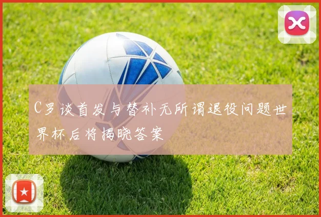 C罗谈首发与替补无所谓退役问题世界杯后将揭晓答案