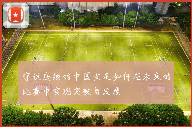 守住底线的中国女足如何在未来的比赛中实现突破与发展