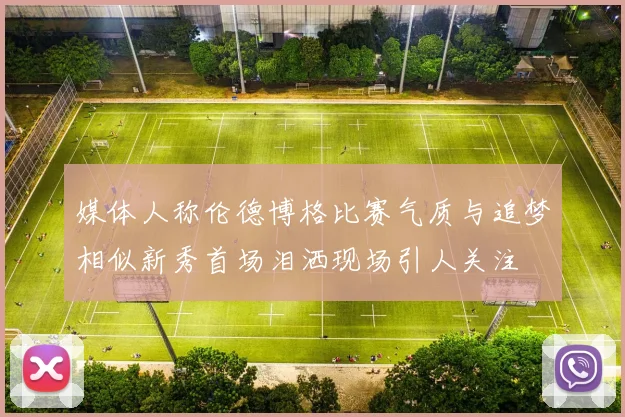 媒体人称伦德博格比赛气质与追梦相似新秀首场泪洒现场引人关注