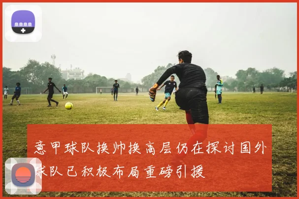 意甲球队换帅换高层仍在探讨国外球队已积极布局重磅引援