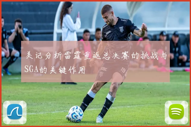 美记分析雷霆重返总决赛的挑战与SGA的关键作用