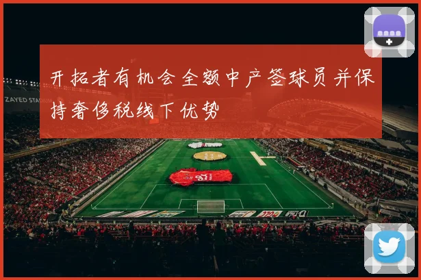 开拓者有机会全额中产签球员并保持奢侈税线下优势