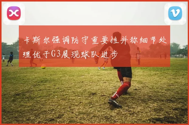卡斯尔强调防守重要性并称细节处理优于G3展现球队进步