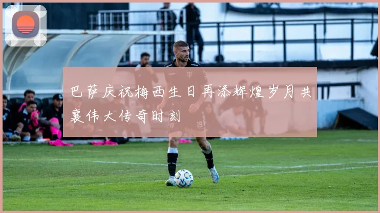 巴萨庆祝梅西生日再添辉煌岁月共襄伟大传奇时刻