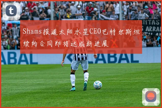 Shams报道太阳水星CEO巴特尔斯坦续约合同即将达成新进展