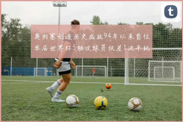 奥利塞创造历史成就94年以来首位单届世界杯5助攻球员仅差1次平纪录