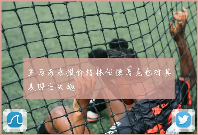 罗马考虑报价格林伍德马竞也对其表现出兴趣