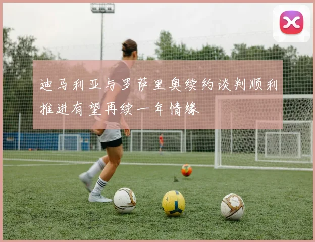 迪马利亚与罗萨里奥续约谈判顺利推进有望再续一年情缘