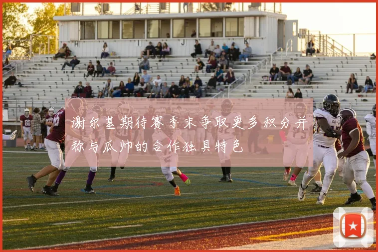 谢尔基期待赛季末争取更多积分并称与瓜帅的合作独具特色