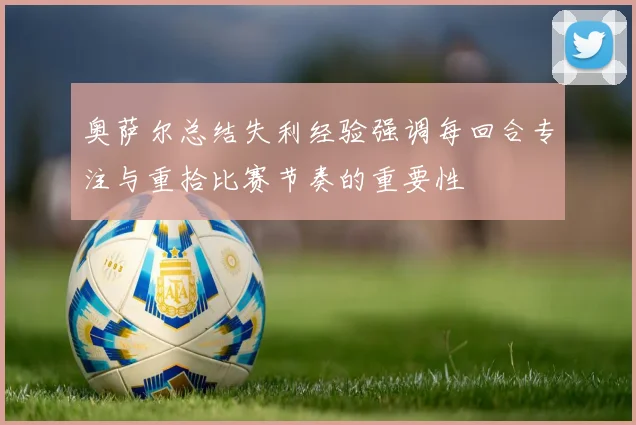 奥萨尔总结失利经验强调每回合专注与重拾比赛节奏的重要性