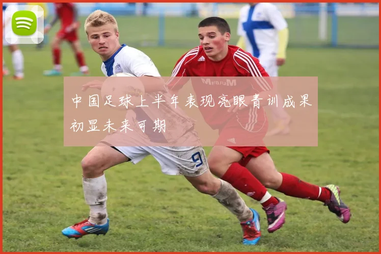 中国足球上半年表现亮眼青训成果初显未来可期