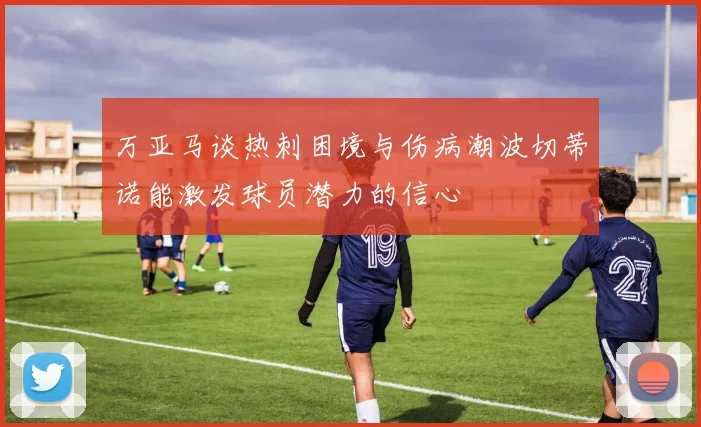 万亚马谈热刺困境与伤病潮波切蒂诺能激发球员潜力的信心