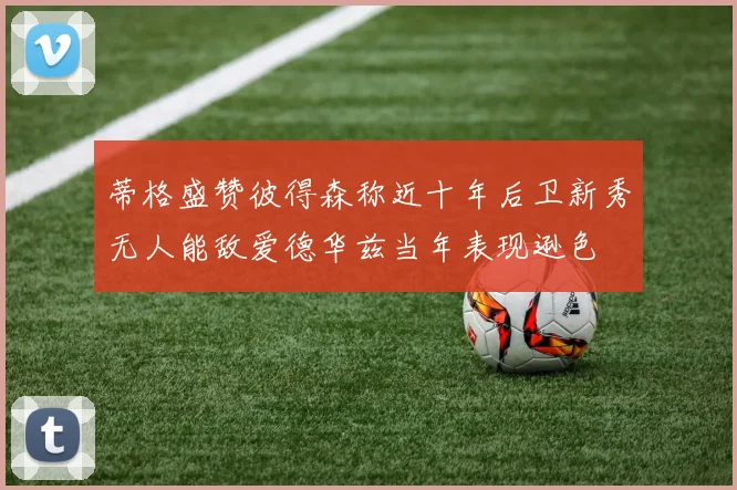 蒂格盛赞彼得森称近十年后卫新秀无人能敌爱德华兹当年表现逊色