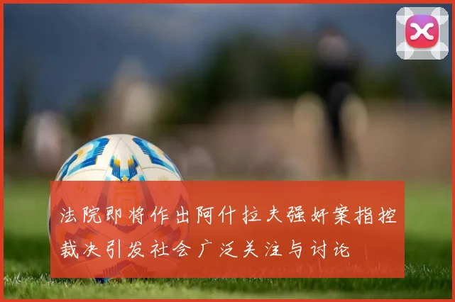 法院即将作出阿什拉夫强奸案指控裁决引发社会广泛关注与讨论
