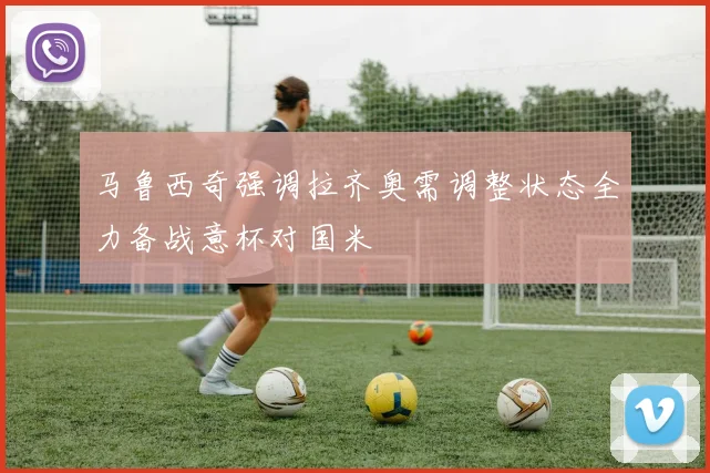 马鲁西奇强调拉齐奥需调整状态全力备战意杯对国米